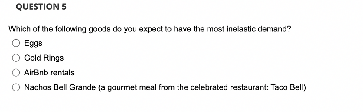 QUESTION 5
Which of the following goods do you expect to have the most inelastic demand?
Eggs
Gold Rings
AirBnb rentals
Nachos Bell Grande (a gourmet meal from the celebrated restaurant: Taco Bell)