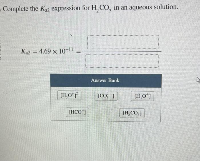 Complete the K₂2 expression for H₂CO3 in an aqueous solution.
Ka2 = 4.69 x 10-11 =
[H₂0¹ 1²2
[HCO]
Answer Bank
[CO]
[H₂O+]
[H₂CO3]
W