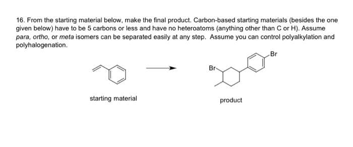 16. From the starting material below, make the final product. Carbon-based starting materials (besides the one
given below) have to be 5 carbons or less and have no heteroatoms (anything other than C or H). Assume
para, ortho, or meta isomers can be separated easily at any step. Assume you can control polyalkylation and
polyhalogenation.
starting material
Br
product
Br