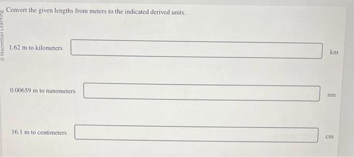 Macmillan Learni
Convert the given lengths from meters to the indicated derived units.
1.62 m to kilometers
0.00659 m to nanometers
16.1 m to centimeters
km
nm
cm
