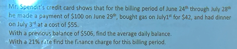 Mr. Spendit's credit card shows that for the billing period of June 24th through July 28th
he made a payment of $100 on June 29th, bought gas on July1 for $42, and had dinner
on July 3rd at a cost of $55..
With a previous balance of $506, find the average daily balance.
With a 21% rate find the finance charge for this billing period,