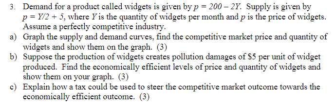 3. Demand for a product called widgets is given by p= 200 - 2Y. Supply is given by
p = Y/2 + 5, where Y is the quantity of widgets per month and p is the price of widgets.
Assume a perfectly competitive industry.
a) Graph the supply and demand curves, find the competitive market price and quantity of
widgets and show them on the graph. (3)
b) Suppose the production of widgets creates pollution damages of $5 per unit of widget
produced. Find the economically efficient levels of price and quantity of widgets and
show them on your graph. (3)
c) Explain how a tax could be used to steer the competitive market outcome towards the
economically efficient outcome. (3)