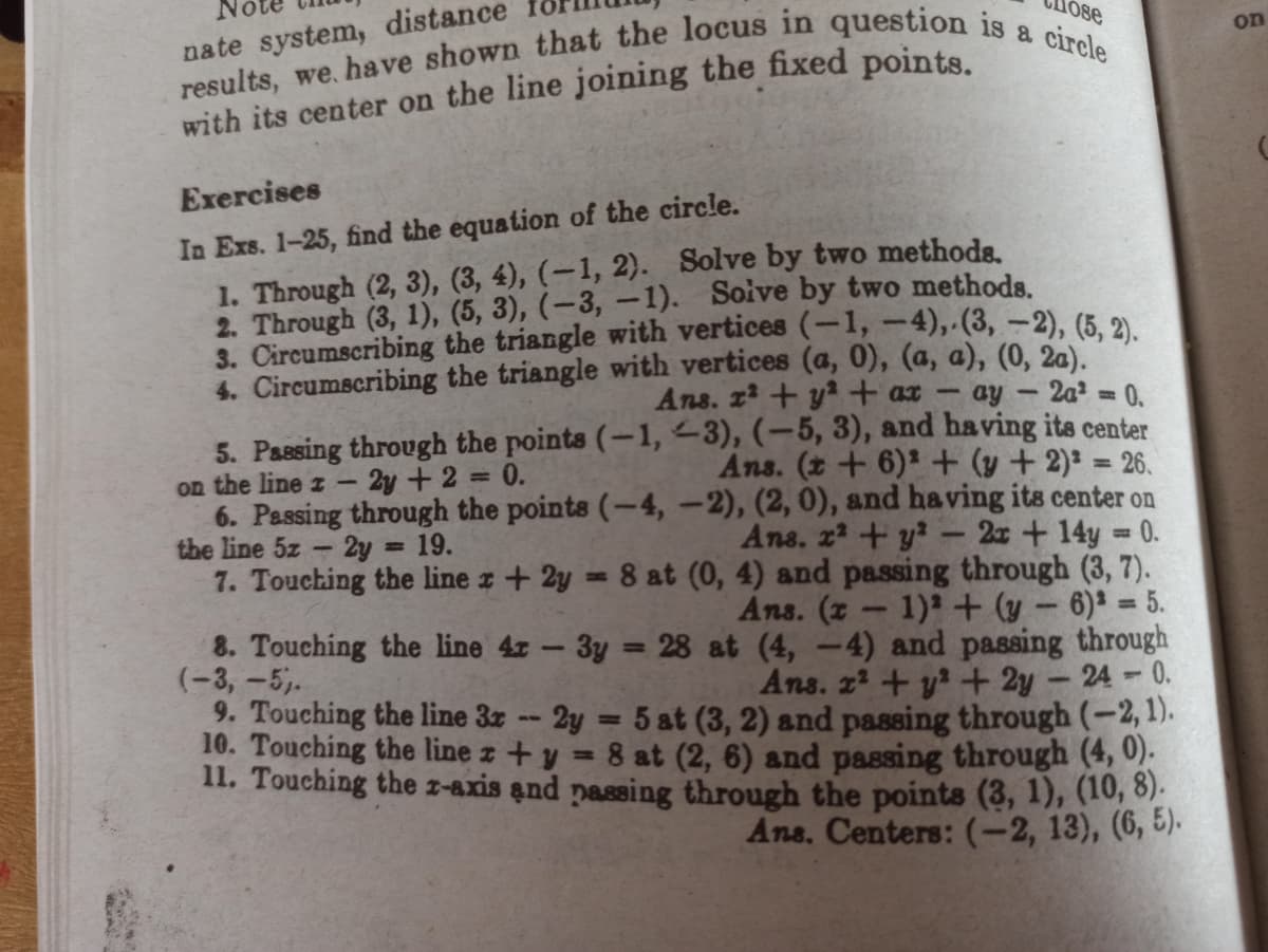 nate system, distance
No
10se
on
Exercises
In Exs. 1-25, find the equation of the circle.
1. Through (2, 3), (3, 4), (-1, 2). Solve by two methoda.
2. Through (3, 1), (5, 3), (-3, -1). Soive by two methods.
3. Circumscribing the triangle with vertices (-1,-4), (3, -2), (5. 2
4. Circumscribing the triangle with vertices (a, 0), (a, a), (0, 20).
Ans. z2 + y+ ax-
ay -2a2 0.
5. Passing through the points (-1, <3), (-5, 3), and having its center
on the line z -
6. Passing through the points (-4, -2), (2, 0), and having its center on
the line 5z 2y = 19.
7. Touching the line z + 2y = 8 at (0, 4) and passing through (3, 7).
2y +2
0.
Ans. (t+6)+(y +2): = 26.
%3D
%3D
Ans, 22 + y?
2x+14y 0.
%3D
Ans. (z- 1)2+ (y – 6)² = 5.
8. Touching the line 4z - 3y = 28 at (4, -4) and passing through
(-3, -5,.
9. Touching the line 3z -- 2y = 5 at (3, 2) and passing through (-2, 1).
10. Touching the line z +y = 8 at (2, 6) and passing through (4, 0).
11. Touching the z-axis and nassing through the points (3, 1), (10, 8).
%3D
Ans. 22 +y + 2y - 24-0.
Ans. Centers: (-2, 13), (6, 5).
