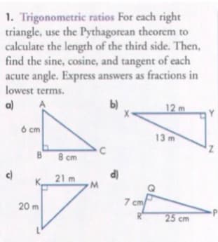 1. Trigonometric ratios For each right
triangle, use the Pythagorean theorem to
calculate the length of the third side. Then,
find the sine, cosine, and tangent of each
acute angle. Express answers as fractions in
lowest terms.
a)
b)
12 m
6 cm
13 m
8 cm
d)
21 m
7 cm/
20 m
25 cm
