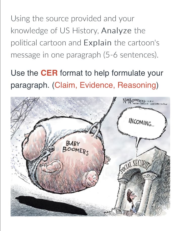 Using the source provided and your
knowledge of US History, Analyze the
political cartoon and Explain the cartoon's
message in one paragraph (5-6 sentences).
Use the CER format to help formulate your
paragraph. (Claim, Evidence, Reasoning)
INCOMING.
BABY
BOOMERS
SOCIAL
SEOURIT
