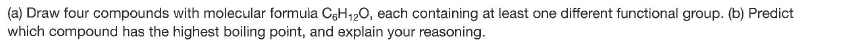 (a) Draw four compounds with molecular formula CH120, each containing at least one different functional group. (b) Predict
which compound has the highest boiling point, and explain your reasoning.
