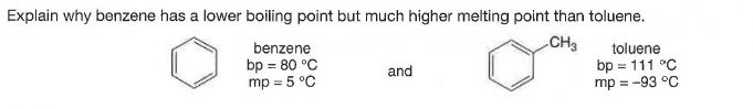 Explain why benzene has a lower boiling point but much higher melting point than toluene.
benzene
CH3
bp = 80 °C
mp = 5 °C
toluene
bp = 111 °C
mp = -93 °C
and
