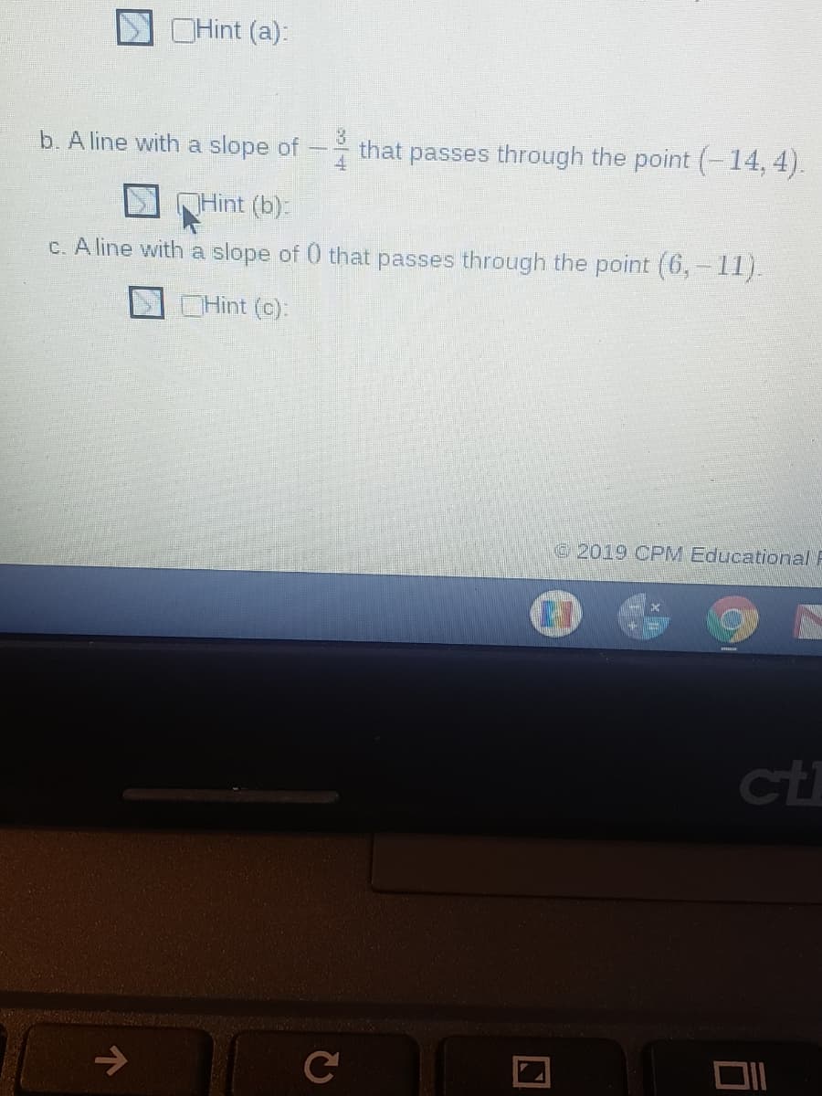 OHint (a):
b. A line with a slope of
that passes through the point (-14, 4).
Hint (b):
C. A line with a slope of 0 that passes through the point (6,-11).
OHint (c):
2019 CPM Educational F
ct
