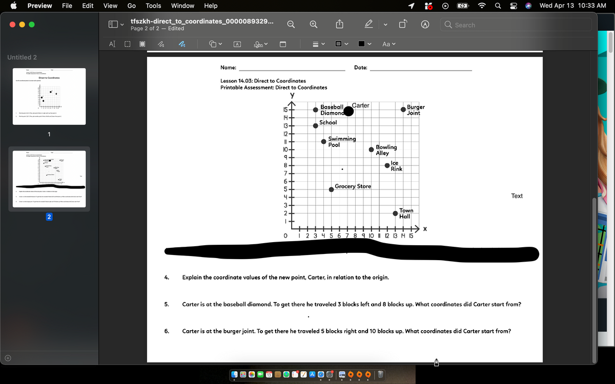 Preview
File
Edit
View
Go
Tools
Window
Help
Wed Apr 13 10:33AM
tfszkh-direct_to_coordinates_0000089329...
Q
Search
Page 2 of 2 – Edited
AI O
Aa v
А
Untitled 2
Name:
Date:
Lenm Na Dre C
Direct
Coordinates
Lesson 14.03: Direct to Coordinates
Printable Assessment: Direct to Coordinates
Carter
Baseball
Diamond
Burger
Joint
15
Fhep The p i
14-
Fthe pointaA Then plot eher point
School
13+
1
12+
Swimming
Pool
||+
Bowling
Alley
10+
Ice
Rink
8+
7
Grocery Store
4
Тext
pe thee he e S Mockright end 0bled atcoerdet d Cater thee
3+
Town
Hall
2
2
| 2 3 4 5 6 7 8 9 10 | 2 13 14 15
4.
Explain the coordinate values of the new point, Carter, in relation to the origin.
5.
Carter is at the baseball diamond. To get there he traveled 3 blocks left and 8 blocks up. What coordinates did Carter start from?
6.
Carter is at the burger joint. To get there he traveled 5 blocks right and 10 blocks up. What coordinates did Carter start from?
13
II
