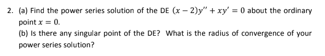 2. (a) Find the power series solution of the DE (x – 2)y" + xy' = 0 about the ordinary
point x = 0.
(b) Is there any singular point of the DE? What is the radius of convergence of your
power series solution?
