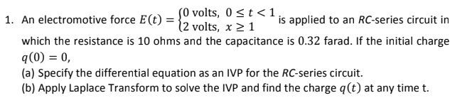 S0 volts, 0 < t <1,
12 volts, x2 1
which the resistance is 10 ohms and the capacitance is 0.32 farad. If the initial charge
1. An electromotive force E(t)
is applied to an RC-series circuit in
q(0) = 0,
(a) Specify the differential equation as an IVP for the RC-series circuit.
(b) Apply Laplace Transform to solve the IVP and find the charge q(t) at any time t.
