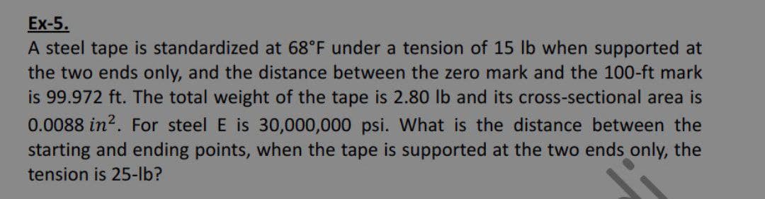 Ex-5.
A steel tape is standardized at 68°F under a tension of 15 lb when supported at
the two ends only, and the distance between the zero mark and the 100-ft mark
is 99.972 ft. The total weight of the tape is 2.80 lb and its cross-sectional area is
0.0088 in?. For steel E is 30,000,000 psi. What is the distance between the
starting and ending points, when the tape is supported at the two ends only, the
tension is 25-lb?
