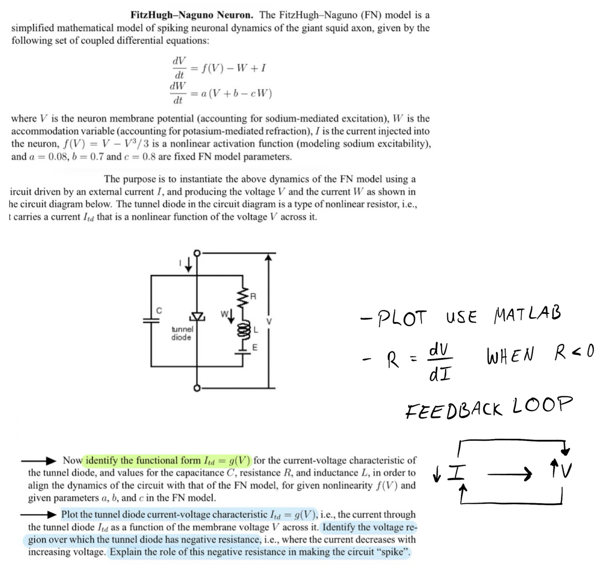 FitzHugh-Naguno Neuron. The FitzHugh-Naguno (FN) model is a
simplified mathematical model of spiking neuronal dynamics of the giant squid axon, given by the
following set of coupled differential equations:
dV
dt
dW
dt
= f(V) − W + I
= a(V+b-cW)
where V is the neuron membrane potential (accounting for sodium-mediated excitation), W is the
accommodation variable (accounting for potasium-mediated refraction), I is the current injected into
the neuron, f(V) = V - V³/3 is a nonlinear activation function (modeling sodium excitability),
and a = 0.08, b= 0.7 and c = 0.8 are fixed FN model parameters.
The purpose is to instantiate the above dynamics of the FN model using a
ircuit driven by an external current I, and producing the voltage V and the current W as shown in
he circuit diagram below. The tunnel diode in the circuit diagram is a type of nonlinear resistor, i.e.,
t carries a current Itd that is a nonlinear function of the voltage V across it.
tunnel
diode
L
- PLOT USE MATLAB
- R=
dv
dI
FEEDBACK LOOP
Now identify the functional form Itd = g(V) for the current-voltage characteristic of
the tunnel diode, and values for the capacitance C, resistance R, and inductance L, in order to I
align the dynamics of the circuit with that of the FN model, for given nonlinearity f(V) and
given parameters a, b, and c in the FN model.
Plot the tunnel diode current-voltage characteristic Ita = g(V), i.e., the current through
the tunnel diode Itd as a function of the membrane voltage V across it. Identify the voltage re-
gion over which the tunnel diode has negative resistance, i.e., where the current decreases with
increasing voltage. Explain the role of this negative resistance in making the circuit "spike".
WHEN R<O
AV