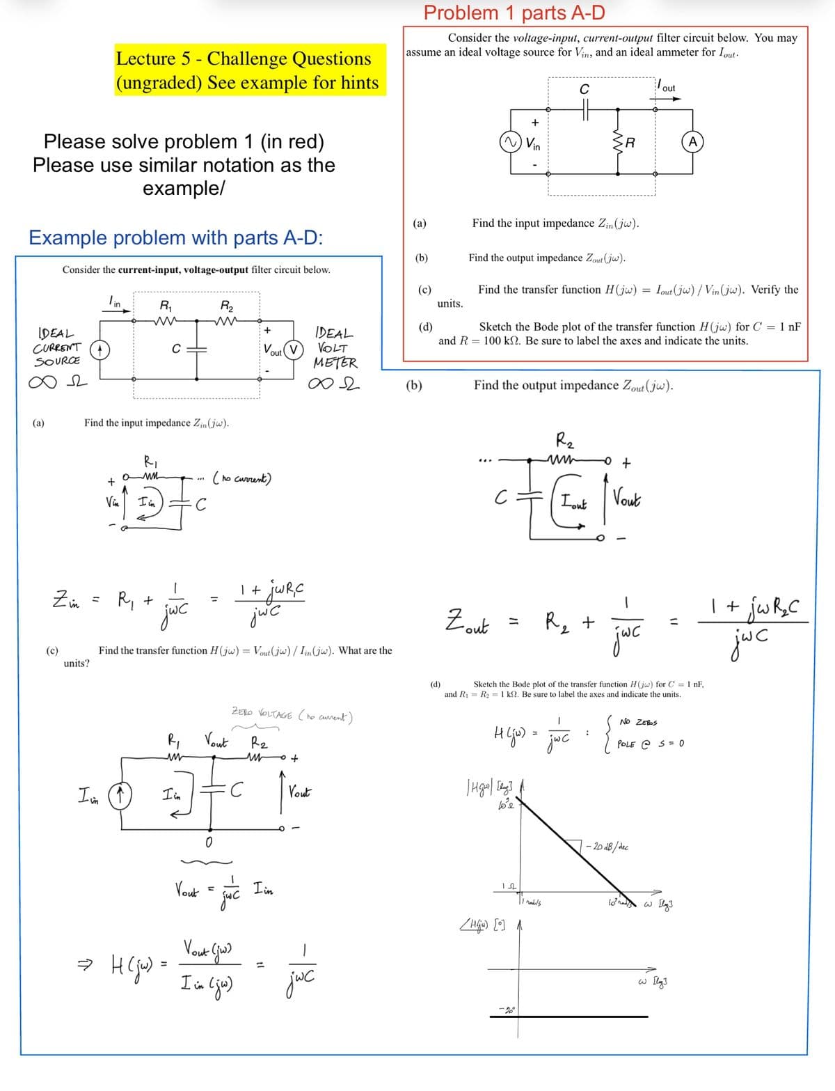 Please solve problem 1 (in red)
Please use similar notation as the
example/
Example problem with parts A-D:
Consider the current-input, voltage-output filter circuit below.
IDEAL
CURRENT
SOURCE
(a)
Lecture 5 Challenge Questions
(ungraded) See example for hints
(c)
lin
units?
R₁
ww
+
Vin
Find the input impedance Zin (jw).
R₁
0 MM
I in
Zin = R₁ +
C
jc
R₂
ww
⇒ H (jw) =
Спо
1 + jwR, C
jwc
Find the transfer function H(jw) = Vout (jw) / Iin (jw). What are the
Vout
R₁
Vout
un
1₂0 = ] = C
I'm
(↑)
I in
no current)
M
+
V V
out
ZERO VOLTAGE (he current)
R₂
Vout (jw)
I im (jw)
IDEAL
VOLT
METER
∞2
un
I in
jwc
Vout
jwc
Problem 1 parts A-D
Consider the voltage-input, current-output filter circuit below. You may
assume an ideal voltage source for Vin, and an ideal ammeter for Iout.
(a)
(b)
(c)
units.
(b)
+
~) Vin
Find the input impedance Zin (jw).
Find the output impedance Zout (jw).
Find the transfer function H(jw)
Zout
of
C
(d)
Sketch the Bode plot of the transfer function H(jw) for C = 1 nF
and R 100 kn. Be sure to label the axes and indicate the units.
C
Find the output impedance Zout (jw).
| Hgw] [day] A
40²e
152
R
R₂
www
/HG) [0]
-2°
11 raduls
Lout
1
H(ju) = jóc = {
0 +
Vout
(d)
Sketch the Bode plot of the transfer function H(jw) for C = 1 nF,
and R₁ R₂ = 1 k. Be sure to label the axes and indicate the units.
R₂ +
jwc
out
Tout (jw)/Vin(jw). Verify the
NO ZEROS
-20 dB/dec
POLE @ S = 0
A
10 nas w [lg]
со гдз
1 + jw R₂ C
jwc