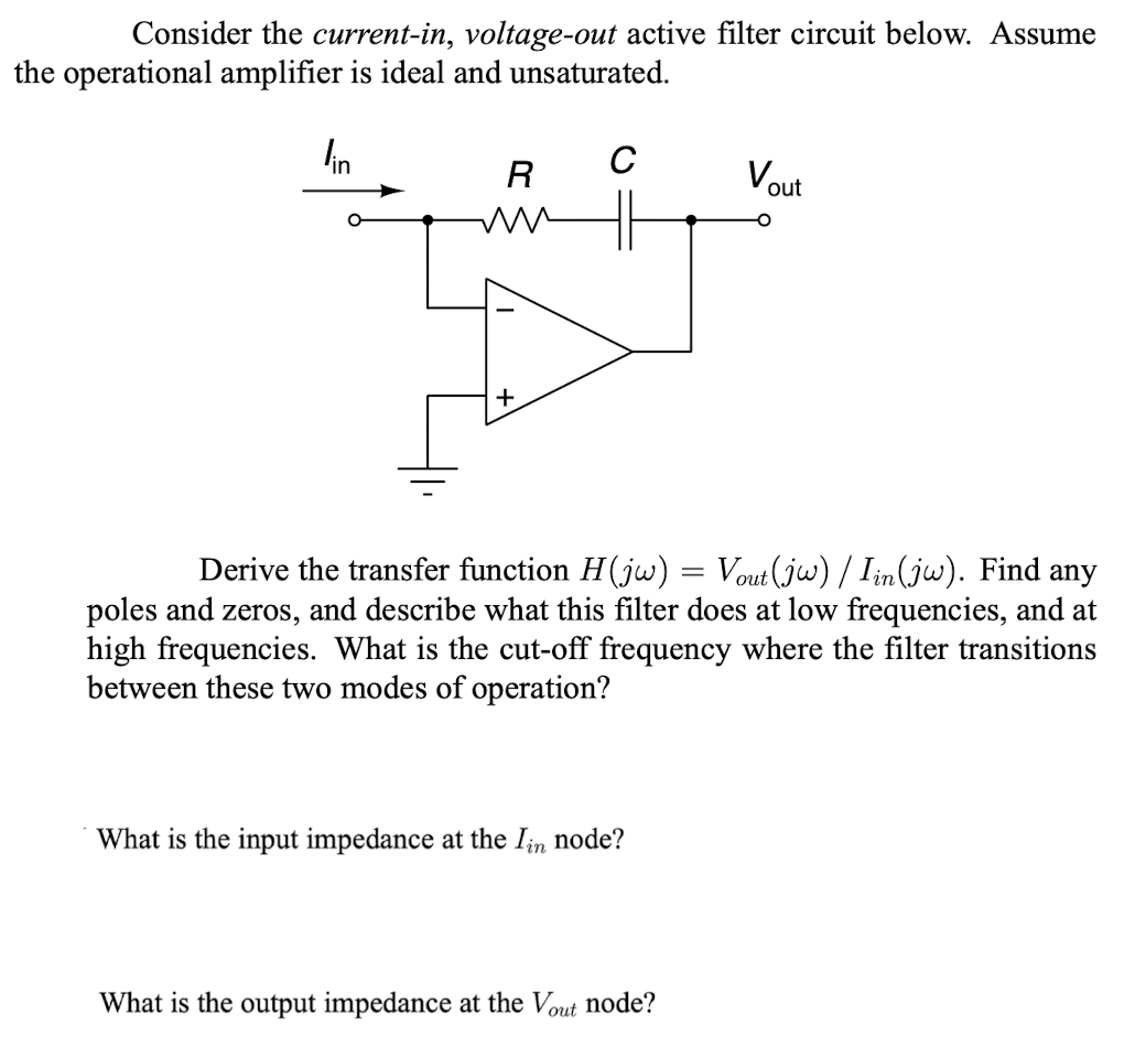 Consider the current-in, voltage-out active filter circuit below. Assume
the operational amplifier is ideal and unsaturated.
lin
R
ww
+
C
Derive the transfer function H(jw) = Vout(jw) / Iin (jw). Find any
poles and zeros, and describe what this filter does at low frequencies, and at
high frequencies. What is the cut-off frequency where the filter transitions
between these two modes of operation?
What is the input impedance at the Iin node?
Vout
O
What is the output impedance at the Vout node?