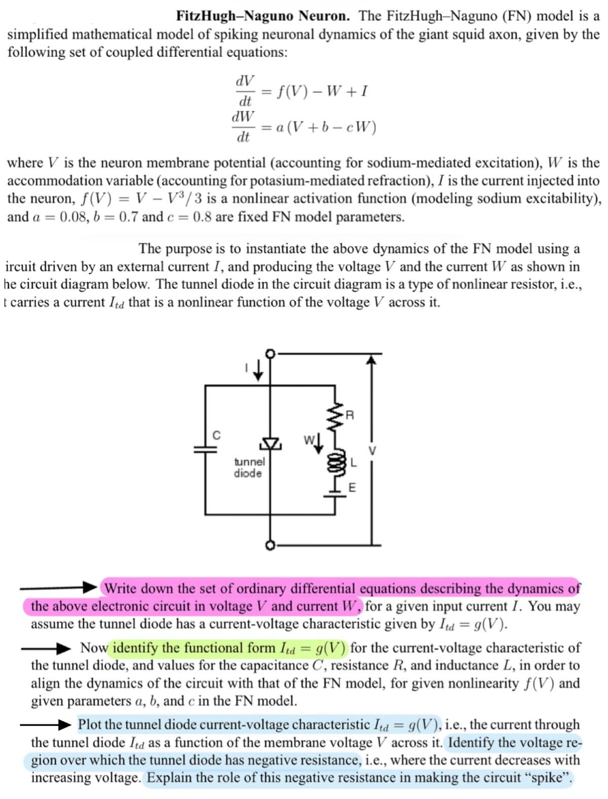 FitzHugh-Naguno Neuron. The FitzHugh-Naguno (FN) model is a
simplified mathematical model of spiking neuronal dynamics of the giant squid axon, given by the
following set of coupled differential equations:
dV
dt
dW
dt
= f(V) − W + I
= a (V+b-cW)
where V is the neuron membrane potential (accounting for sodium-mediated excitation), W is the
accommodation variable (accounting for potasium-mediated refraction), I is the current injected into
the neuron, f(V) = V - V³/3 is a nonlinear activation function (modeling sodium excitability),
0.08, b = 0.7 and c = 0.8 are fixed FN model parameters.
and a =
The purpose is to instantiate the above dynamics of the FN model using a
ircuit driven by an external current I, and producing the voltage V and the current W as shown in
he circuit diagram below. The tunnel diode in the circuit diagram is a type of nonlinear resistor, i.e.,
t carries a current Itd that is a nonlinear function of the voltage V across it.
tunnel
diode
R
E
Write down the set of ordinary differential equations describing the dynamics of
the above electronic circuit in voltage V and current W, for a given input current I. You may
assume the tunnel diode has a current-voltage characteristic given by Itd = g(V).
Now identify the functional form Itd = g(V) for the current-voltage characteristic of
the tunnel diode, and values for the capacitance C, resistance R, and inductance L, in order to
align the dynamics of the circuit with that of the FN model, for given nonlinearity f(V) and
given parameters a, b, and c in the FN model.
Plot the tunnel diode current-voltage characteristic Itd = g(V), i.e., the current through
the tunnel diode Itd as a function of the membrane voltage V across it. Identify the voltage re-
gion over which the tunnel diode has negative resistance, i.e., where the current decreases with
increasing voltage. Explain the role of this negative resistance in making the circuit "spike".