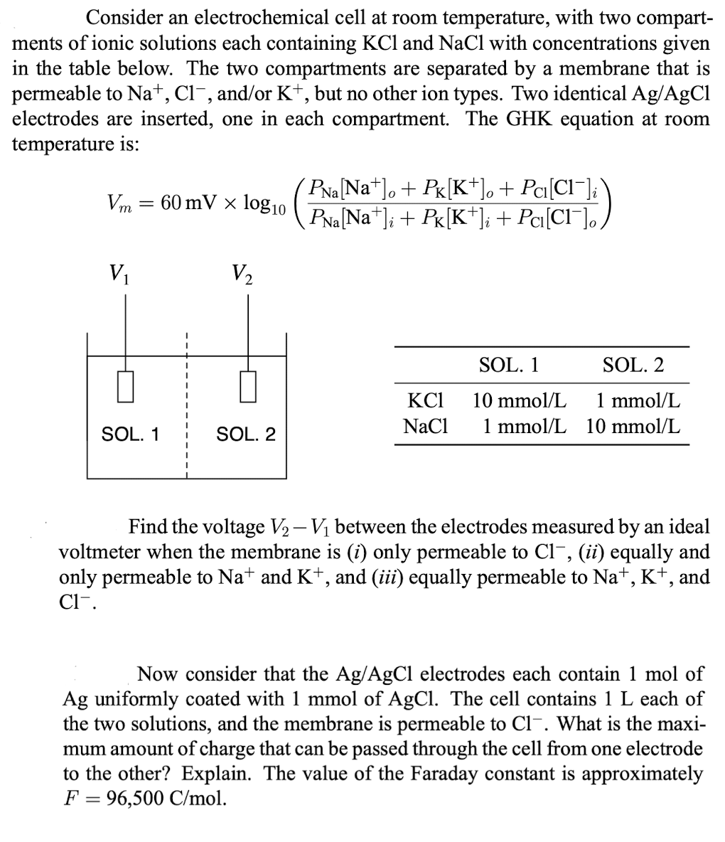 Consider an electrochemical cell at room temperature, with two compart-
ments of ionic solutions each containing KCl and NaCl with concentrations given
in the table below. The two compartments are separated by a membrane that is
permeable to Na+, Cl¯, and/or K+, but no other ion types. Two identical Ag/AgCl
electrodes are inserted, one in each compartment. The GHK equation at room
temperature is:
Vm= 60 mV x log10
V₁
SOL. 1
V₂
SOL. 2
'PNa[Na+]。 + Pk[K+]。 + Pci[Cl¯]i`
PNa[Na+]i + Pk[K+]i + Pc₁[Cl¯]o,
KC1
NaCl
SOL. 1
10 mmol/L
1 mmol/L
SOL. 2
1 mmol/L
10 mmol/L
Find the voltage V₂ - V₁ between the electrodes measured by an ideal
voltmeter when the membrane is (i) only permeable to Cl-, (ii) equally and
only permeable to Na+ and K+, and (iii) equally permeable to Na+, K+, and
Cl-.
Now consider that the Ag/AgCl electrodes each contain 1 mol of
Ag uniformly coated with 1 mmol of AgCl. The cell contains 1 L each of
the two solutions, and the membrane is permeable to Cl-. What is the maxi-
mum amount of charge that can be passed through the cell from one electrode
to the other? Explain. The value of the Faraday constant is approximately
F = 96,500 C/mol.