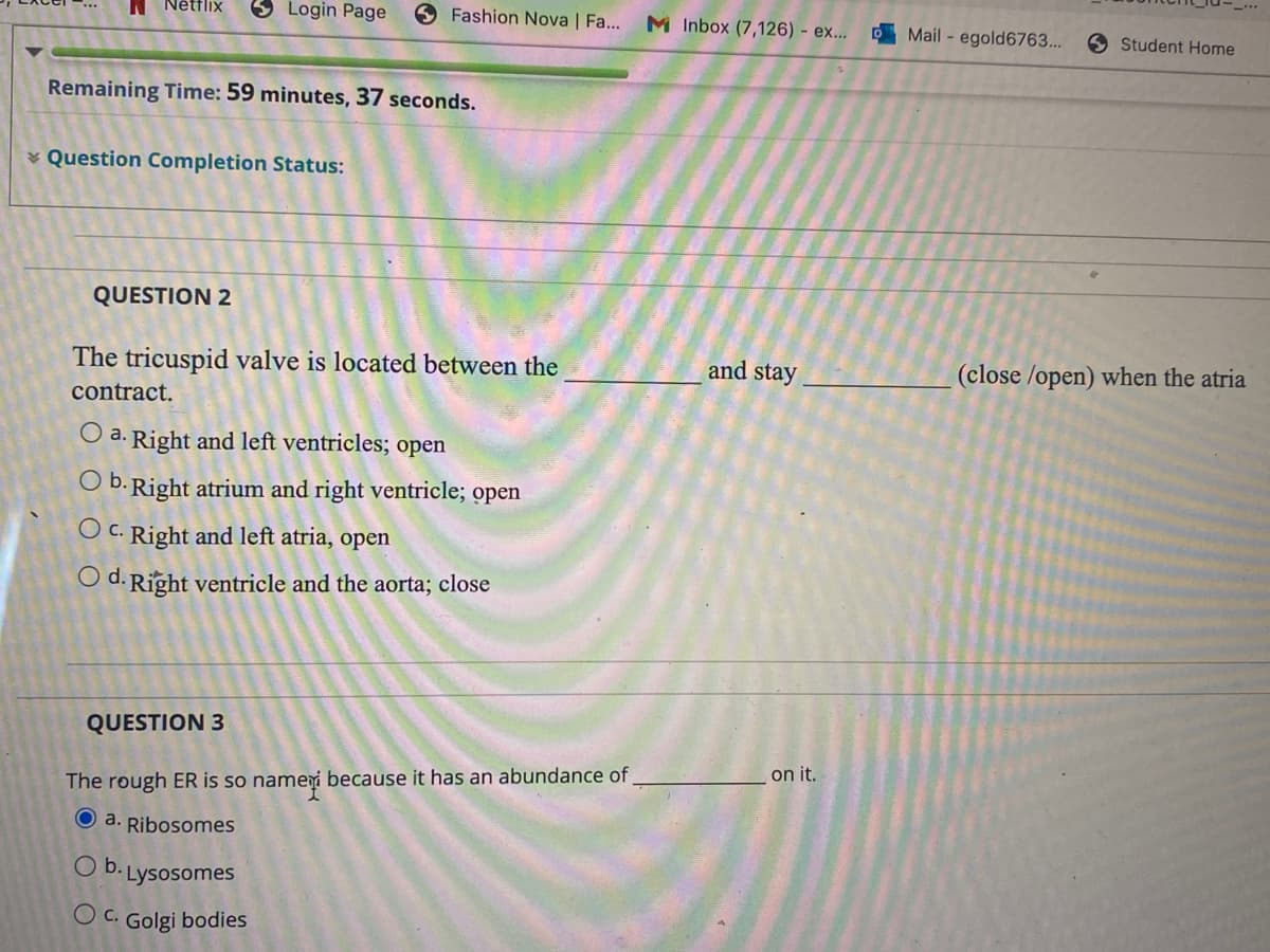 **Assessment in Anatomy and Cell Biology**

**Question Completion Status:**

Remaining Time: 59 minutes, 37 seconds.

---

**QUESTION 2**

The tricuspid valve is located between the __________ and stay __________ (close/open) when the atria contract.

- a. Right and left ventricles; open
- b. Right atrium and right ventricle; open
- c. Right and left atria, open
- d. Right ventricle and the aorta; close

---

**QUESTION 3**

The rough ER is so named because it has an abundance of __________ on it.

- a. Ribosomes
- b. Lysosomes
- c. Golgi bodies

*Note: Option a is currently selected.*

---

This section is part of an online quiz aiming to reinforce students' understanding of anatomical structures and cellular components.

**Explanation of Concepts:**

- **Tricuspid Valve:** This valve is one of the heart's four valves and is located between the right atrium and the right ventricle. It prevents backflow of blood into the atrium when the ventricle contracts.

- **Rough Endoplasmic Reticulum (Rough ER):** It is termed 'rough' due to the presence of ribosomes on its surface, which are essential for protein synthesis.

There are no graphs or diagrams provided here. The questions rely on the theoretical understanding of the students.