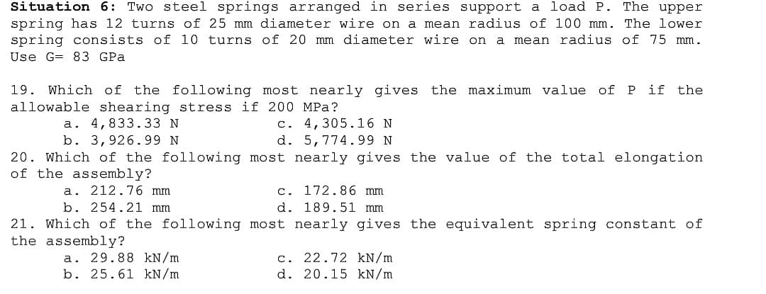 Situation 6: Two steel springs arranged in series support a load P. The upper
spring has 12 turns of 25 mm diameter wire on a mean radius of 100 mm. The lower
spring consists of 10 turns of 20 mm diameter wire on a mean radius of 75 mm.
Use G= 83 GPa
19. Which of the following most nearly gives the maximum value of P if the
allowable shearing stress if 200 MPa?
c. 4,305.16 N
d. 5,774.99 N
20. Which of the following most nearly gives the value of the total elongation
a. 4,833.33 N
b. 3,926.99 N
of the assembly?
c. 172.86 mm
d. 189.51 mm
21. Which of the following most nearly gives the equivalent spring constant of
a. 212.76 mm
b. 254.21 mm
the assembly?
a. 29.88 kN/m
b. 25.61 kN/m
c. 22.72 kN/m
d. 20.15 kN/m
