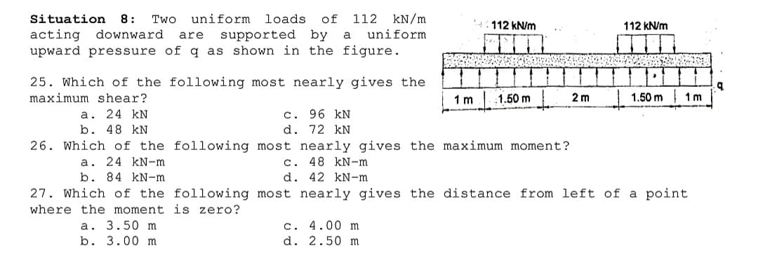 Situation
8:
Two
uniform loads
of
112
kN/m
112 kN/m
112 kN/m
acting downward
upward pressure of q as shown in the figure.
supported by
uniform
are
a
25. Which of the following most nearly gives the
maximum shear?
1.50 m
1.50 m
1 m
1 m
2 m
c. 96 kN
d. 72 kN
26. Which of the following most nearly gives the maximum moment?
c. 48 kN-m
а. 24 kN
b. 48 kN
a. 24 kN-m
b. 84 kN-m
d. 42 kN-m
27. Which of the following most nearly gives the distance from left of a point
where the moment is zero?
a. 3.50 m
b. 3.00 m
c. 4.00 m
d. 2.50 m
