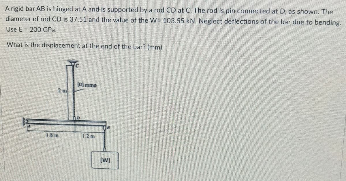 A rigid bar AB is hinged at A and is supported by a rod CD at C. The rod is pin connected at D, as shown. The
diameter of rod CD is 37.51 and the value of the W= 103.55 kN. Neglect deflections of the bar due to bending.
Use E = 200 GPa.
What is the displacement at the end of the bar? (mm)
[D) mme
2 m
18 m
12 m
[W]
