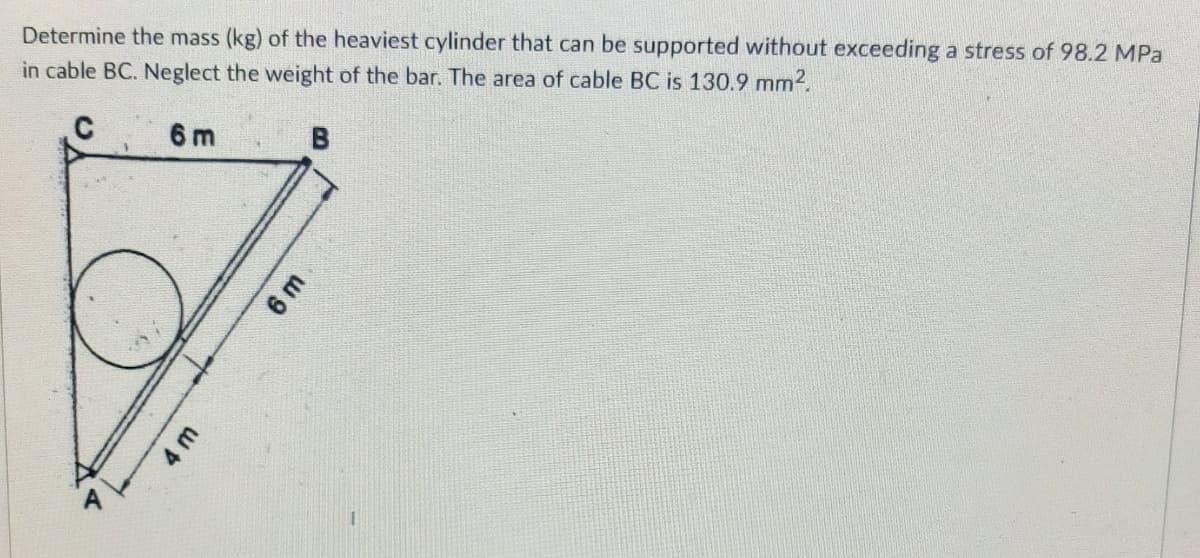 Determine the mass (kg) of the heaviest cylinder that can be supported without exceeding a stress of 98.2 MPa
in cable BC. Neglect the weight of the bar. The area of cable BC is 130.9 mm2.
6 m
B
6 m
4 m
