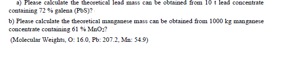 a) Please calculate the theoretical lead mass can be obtained from 10 t lead concentrate
containing 72 % galena (PbS)?
b) Please calculate the theoretical manganese mass can be obtained from 1000 kg manganese
concentrate containing 61 % MnO2?
(Molecular Weights, O: 16.0, Pb: 207.2, Mn: 54.9)
