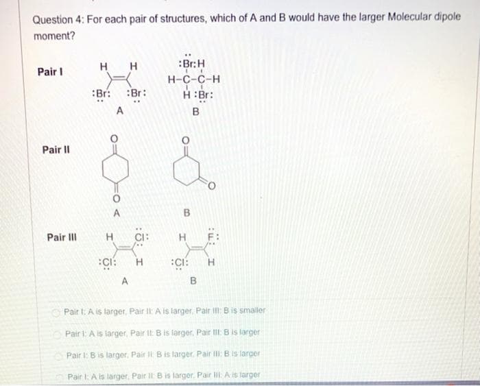 Question 4: For each pair of structures, which of A and B would have the larger Molecular dipole
moment?
H
H
:Br:H
Pair I
H-C-C-H
H:Br:
:Br:
:Br:
A
B
Pair II
A
B.
Pair III
CI:
H.
:Ci:
:CI:
A
O Pair t: A is larger, Pair II: A is larger, Pair I: Bis smaller
Pair l: A is larger, Pair It: B is larger, Pair III: B is larger
Pair I: B is larger. Pair Il Bis larger, Pair ilI: B is larger
Pair I: A is larger, Pair II B is larger. Pair IlI: A is targer
:u: I
