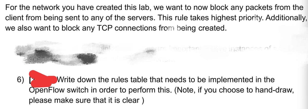 For the network you have created this lab, we want to now block any packets from the
client from being sent to any of the servers. This rule takes highest priority. Additionally,
we also want to block any TCP connections from being created.
ortan
instancs of
Write down the rules table that needs to be implemented in the
6)
OpenFlow switch in order to perform this. (Note, if you choose to hand-draw,
please make sure that it is clear)
