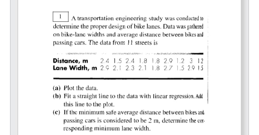 1
A transportation engineering study was conducted to
determine the proper design of bike lanes. Data was gathered
on bike-lane widths and average distance between bikes and
passing cars. The data from 11 streets is
Distance, m 2.4 1.5 2.4 1.8 1.8 2.9 1.2 3 12
Lane Width, m 2.9 2.1 2.3 2.1 1.8 2.7 1.5 2.9 1.5
(a) Plot the data.
(b) Fit a straight line to the data with linear regression. Add
this line to the plot.
(c) If the minimum safe average distance between bikes and
passing cars is considered to be 2 m, determine the cor-
responding minimum lane width.