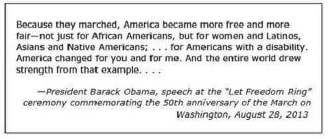 Because they marched, America became more free and more
fair-not just for African Americans, but for women and Latinos,
Asians and Native Americans; ... for Americans with a disability.
America changed for you and for me. And the entire world drew
strength from that example....
-President Barack Obama, speech at the "Let Freedom Ring"
ceremony commemorating the 5oth anniversary of the March on
Washington, August 28, 2013
