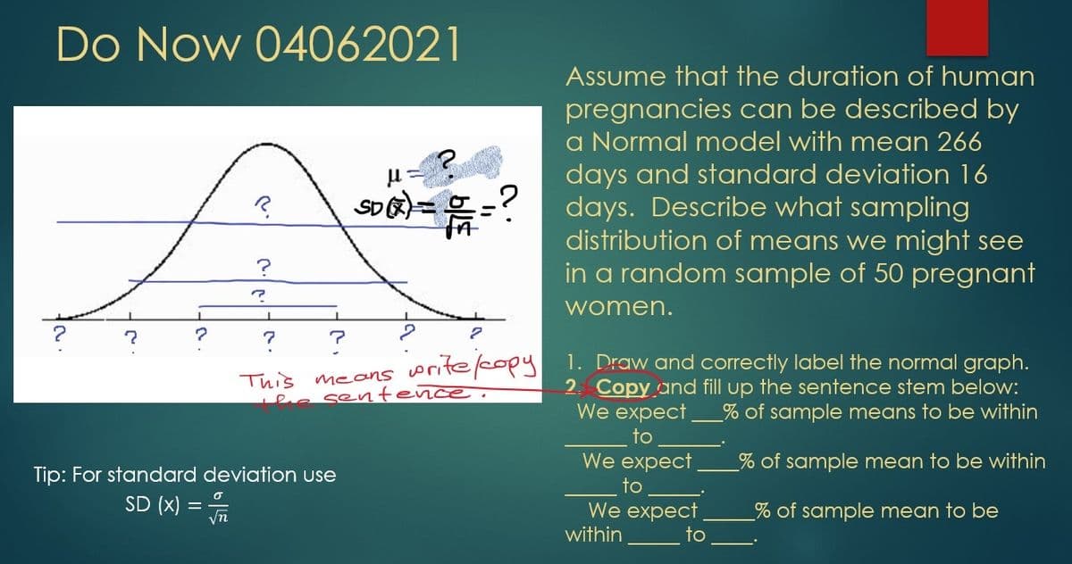 Do Now 04062021
Assume that the duration of human
pregnancies can be described by
a Normal model with mean 266
days and standard deviation 16
SD=-? days. Describe what sampling
distribution of means we might see
in a random sample of 50 pregnant
women.
This means oritecopy
ea sentence.
1. Draw and correctly label the normal graph.
2. Copy and fill up the sentence stem below:
We expect
to
We expect
% of sample means to be within
% of sample mean to be within
Tip: For standard deviation use
to
SD (x) =
σ
We expect
% of sample mean to be
yn
within
to
