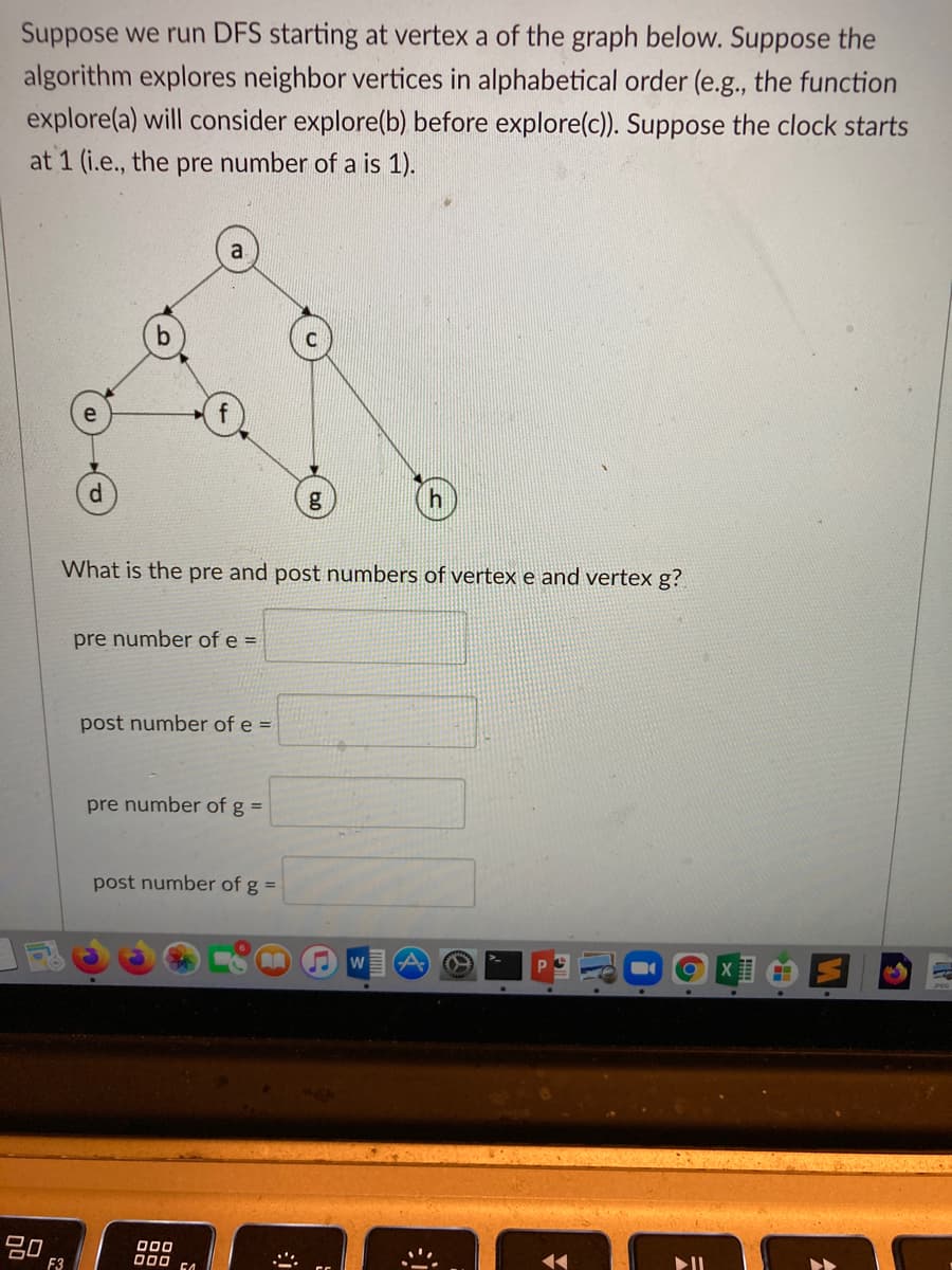 Suppose we run DFS starting at vertex a of the graph below. Suppose the
algorithm explores neighbor vertices in alphabetical order (e.g., the function
explore(a) will consider explore(b) before explore(c)). Suppose the clock starts
at 1 (i.e., the pre number of a is 1).
P.
g
What is the pre and post numbers of vertex e and vertex g?
pre number of e =
post number of e =
pre number of g =
post number of g =
W
000
F3
