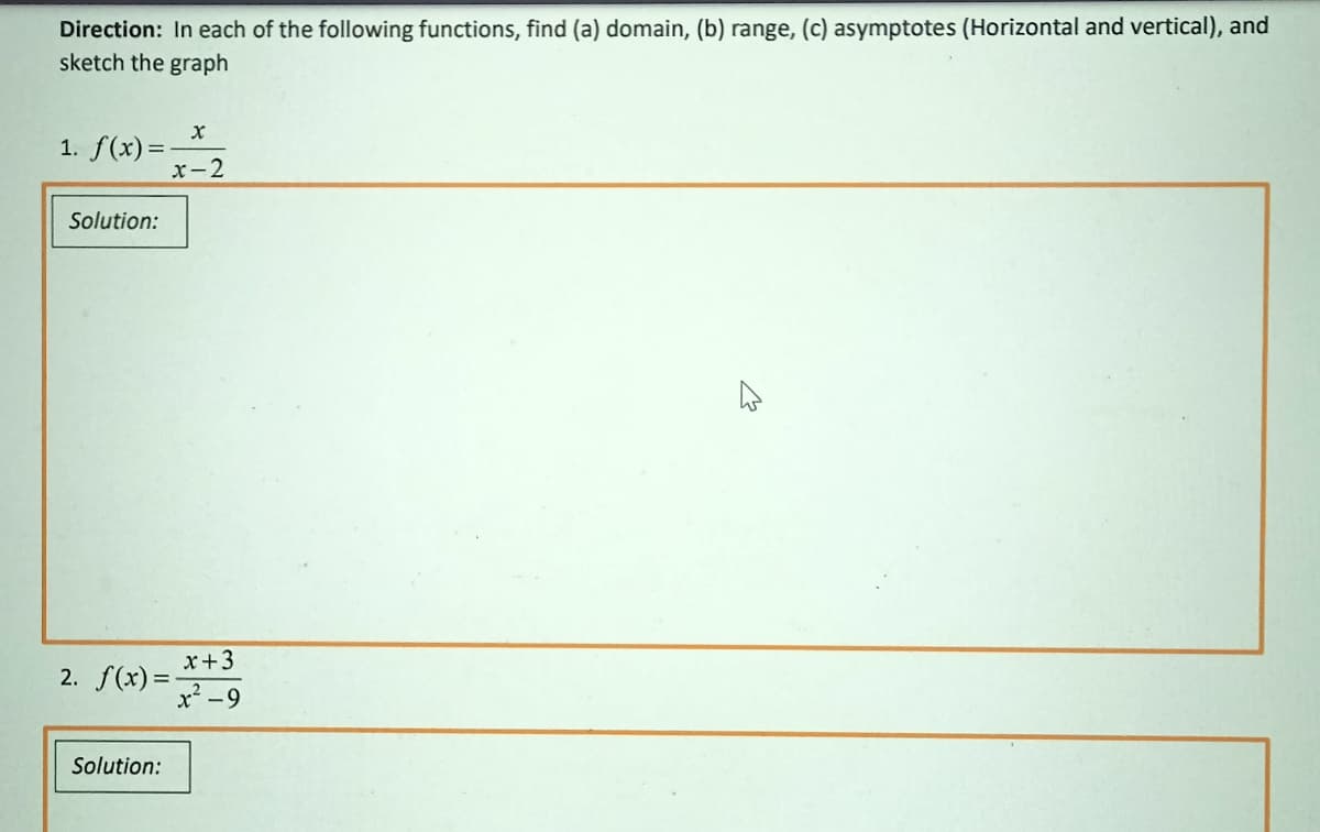 Direction: In each of the following functions, find (a) domain, (b) range, (c) asymptotes (Horizontal and vertical), and
sketch the graph
1. f(x) =
x-2
Solution:
x+3
2. f(x) =
x² -9
%3D
Solution:
