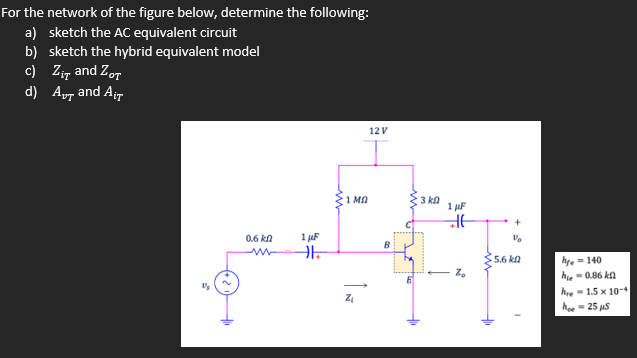 For the network of the figure below, determine the following:
a) sketch the AC equivalent circuit
b) sketch the hybrid equivalent model
c) Zir and Zor
d) Ayr and Air
12V
1 Mn
3 kn
1 uF
0.6 kn
1 juF
B
5.6 kn
hye = 140
hie- 0.86 ka
hre- 1.5 x 10-
hoe - 25 uS
