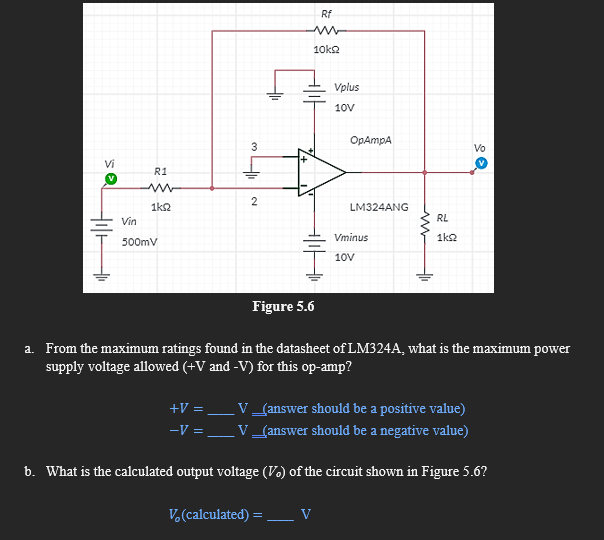 Rf
10k2
Vplus
10V
OpAmpA
Vo
Vi
R1
1k2
LM324ANG
Vin
RL
Vminus
1k2
500mV
10V
Figure 5.6
a. From the maximum ratings found in the datasheet of LM324A, what is the maximum power
supply voltage allowed (+V and -V) for this op-amp?
+V = _V_(answer should be a positive value)
V_{answer should be a negative value)
-V =
b. What is the calculated output voltage (V.) of the circuit shown in Figure 5.6?
V.(calculated) = _V
3.
2.
