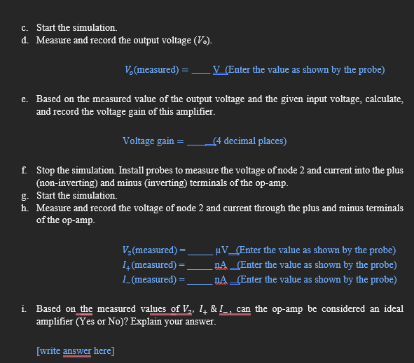 c. Start the simulation.
d. Measure and record the output voltage (Vo).
V. (measured) = .
V (Enter the value as shown by the probe)
e. Based on the measured value of the output voltage and the given input voltage, calculate,
and record the voltage gain of this amplifier.
Voltage gain =
(4 decimal places)
f. Stop the simulation. Install probes to measure the voltage of node 2 and current into the plus
(non-inverting) and minus (inverting) terminals of the op-amp.
g. Start the simulation.
h. Measure and record the voltage of node 2 and current through the plus and minus terminals
of the op-amp.
V2 (measured) =
µV_[Enter the value as shown by the probe)
nA_(Enter the value as shown by the probe)
14 (measured) =
L_(measured) =
_nA _(Enter the value as shown by the probe)
i Based on the measured values of V2, I, & I_, can the op-amp be considered an ideal
amplifier (Yes or No)? Explain your answer.
[write answer here]
