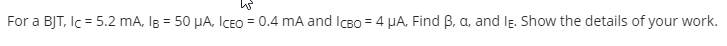 For a BJT, Ic = 5.2 mA, Ig = 50 HA, ICEO = 0.4 mA and ICBO = 4 HA, Find B, a, and lE. Show the details of your work.
