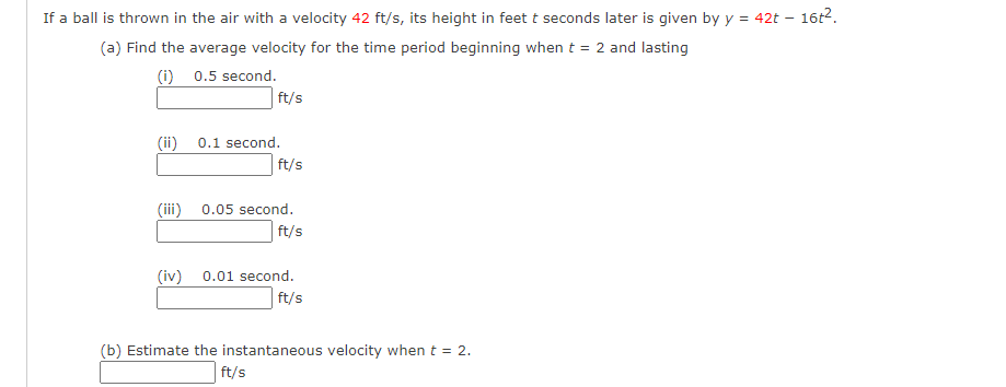 If a ball is thrown in the air with a velocity 42 ft/s, its height in feet t seconds later is given by y = 42t – 16t2.
(a) Find the average velocity for the time period beginning when t = 2 and lasting
(i) 0.5 second.
ft/s
(ii)
0.1 second.
ft/s
(ii)
0.05 second.
ft/s
(iv)
0.01 second.
ft/s
(b) Estimate the instantaneous velocity when t = 2.
ft/s
