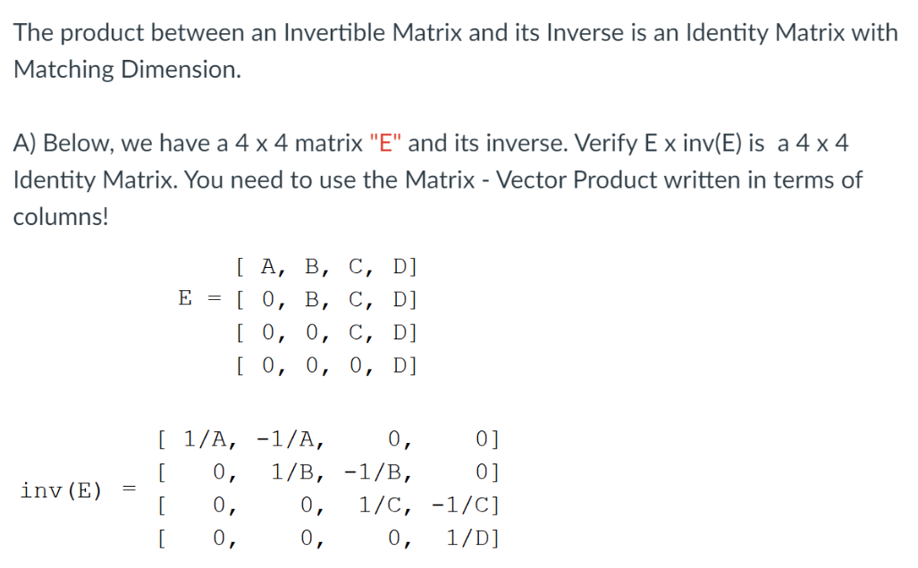 The product between an Invertible Matrix and its Inverse is an Identity Matrix with
Matching Dimension.
A) Below, we have a 4 x 4 matrix "E" and its inverse. Verify E x inv(E) is a 4 x 4
Identity Matrix. You need to use the Matrix - Vector Product written in terms of
columns!
[А, В, С, D]
[о, в, С, D]
E =
[о, о, с, D]
Го, о, о, D]
[ 1/А, -1/A,
0,
0]
[
0,
1/В, -1/В,
0]
inv (E)
[
0,
0,
1/С, -1/C]
[
0,
0,
0,
1/D]
