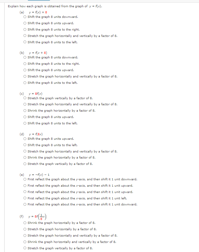 Explain how each graph is obtained from the graph of y = f(x).
(a) y = f(x) + 8
O hift the graph 8 units downward.
O Shift the graph 8 units upward.
O Shift the graph 8 units to the right.
O Sretch the graph horizontally and vertically by a factor of 8.
O Shift the graph 8 units to the left.
(b) y = f(x + 8)
O Shift the graph 8 units downward.
O Sift the graph 8 units to the right.
O Shift the graph 8 units upward.
O Stretch the graph horizontally and vertically by a factor of 8.
O Shift the graph 8 units to the left.
(c) y = 8f(x)
O Stretch the graph vertically by a factor of 8.
O Stretch the graph horizontally and vertically by a factor of 8.
O hrink the graph horizontally by a factor of 8.
O Shift the graph 8 units upward.
O Sift the graph 8 units to the left.
(d) y = f(8x)
O Shift the graph 8 units upward.
O hift the graph 8 units to the left.
O Stretch the graph horizontally and vertically by a factor of 8.
O hrink the graph horizontally by a factor of 8.
O Stretch the graph vertically by a factor of 8.
(e) y = -f(x) – 1
O First reflect the graph about the y-axis, and then shift it 1 unit downward.
O First reflect the graph about the x-axis, and then shift it 1 unit upvward.
O First reflect the graph about the y-axis, and then shift it 1 unit upvard.
First reflect the graph about the x-axis, and then shift it 1 unit left.
O First reflect the graph about the x-axis, and then shift it 1 unit downvard.
ef)
O Shrink the graph horizontally by a factor of 8.
O Sretch the graph horizontally by a factor of 8.
(f) y=
Stretch the graph horizontally and vertically by a factor of 8.
O Shrink the graph horizontally and vertically by a factor of 8.
O Stretch the graph vertically by a factor of 8.
