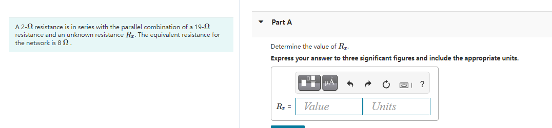 Part A
A 2-N resistance is in series with the parallel combination of a 19-N
resistance and an unknown resistance Rg. The equivalent resistance for
the network is 8 N.
Determine the value of Rr.
Express your answer to three significant figures and include the appropriate units.
HA
?
R =
Value
Units
