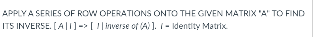 APPLY A SERIES OF ROW OPERATIONS ONTO THE GIVEN MATRIX "A" TO FIND
ITS INVERSE. [ A|1] => [ I| inverse of (A) ]. I= Identity Matrix.
