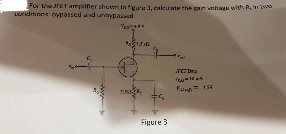 For the JFET amplifier shown in figure 3, calculate the gain voltage with Rs in two
conditions: bypassed and unbypassed
Vpp =+9 V
Rp
1.5 k2
out
Vin
JFET Data
Ipss =
= 10 mA
RG
VGS (of) =- 3.5v
7502 Rs
Cs
Figure 3
