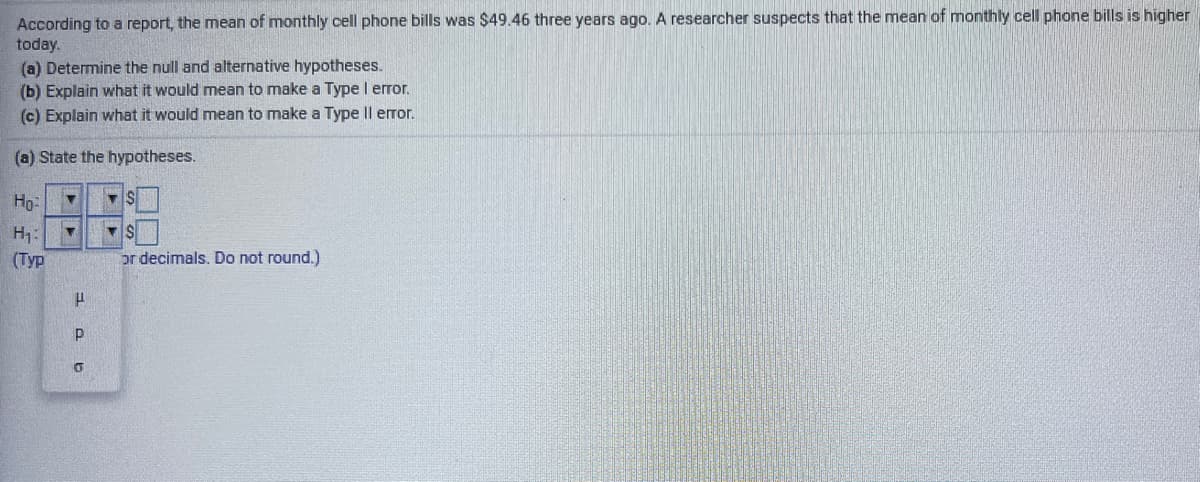 According to a report, the mean of monthly cell phone bills was $49.46 three years ago. A researcher suspects that the mean of monthly cell phone bills is higher
today.
(a) Determine the null and alternative hypotheses.
(b) Explain what it would mean to make a Type I error.
(c) Explain what it would mean to make a Type Il error.
(a) State the hypotheses.
Ho-
H:
(Тур
or decimals. Do not round.)
