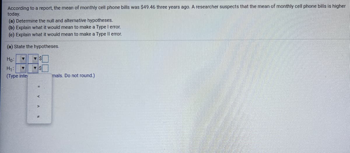 According to a report, the mean of monthly cell phone bills was $49.46 three years ago. A researcher suspects that the mean of monthly cell phone bills is higher
today.
(a) Determine the null and alternative hypotheses.
(b) Explain what it would mean to make a Type I error.
(c) Explain what it would mean to make a Type Il error.
(a) State the hypotheses.
Ho:
H:
(Type inter
mals. Do not round.)
II V A
