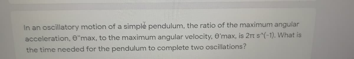 In an oscillatory motion of a simple pendulum, the ratio of the maximum angular
acceleration, e"max, to the maximum angular velocity, O'max, is 2n s^(-1). What is
the time needed for the pendulum to complete two oscillations?
