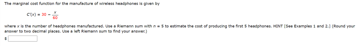 The marginal cost function for the manufacture of wireless headphones is given by
С (x) %3D 30 —
60
where x is the number of headphones manufactured. Use a Riemann sum with n = 5 to estimate the cost of producing the first 5 headphones. HINT [See Examples 1 and 2.] (Round your
answer to two decimal places. Use a left Riemann sum to find your answer.)
2$
