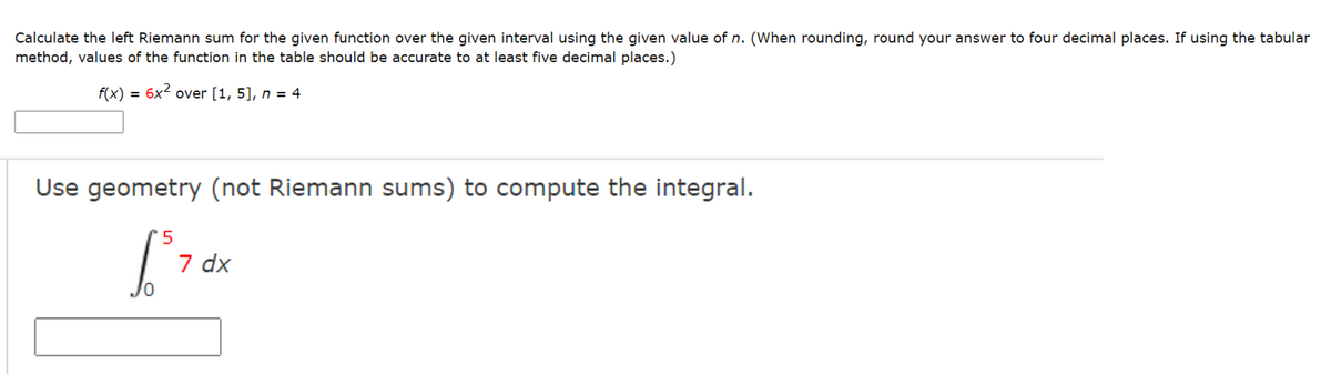 Calculate the left Riemann sum for the given function over the given interval using the given value of n. (When rounding, round your answer to four decimal places. If using the tabular
method, values of the function in the table should be accurate to at least five decimal places.)
f(x)
= 6x2 over [1, 5], n = 4
Use geometry (not Riemann sums) to compute the integral.
'5
7 dx
