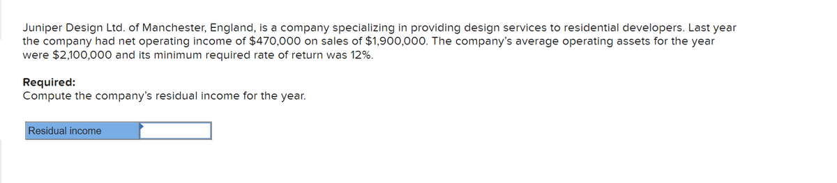 Juniper Design Ltd. of Manchester, England, is a company specializing in providing design services to residential developers. Last year
the company had net operating income of $470,000 on sales of $1,900,000. The company's average operating assets for the year
were $2,100,000 and its minimum required rate of return was 12%.
Required:
Compute the company's residual income for the year.
Residual income
